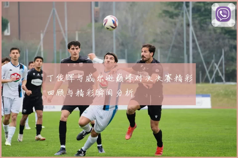 丁俊晖与威尔逊巅峰对决决赛精彩回顾与精彩瞬间分析