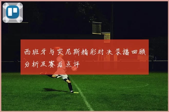 西班牙与突尼斯精彩对决录播回顾分析及赛后点评