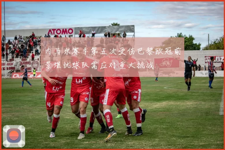 内马尔赛季第五次受伤巴黎欧冠前景堪忧球队需应对重大挑战