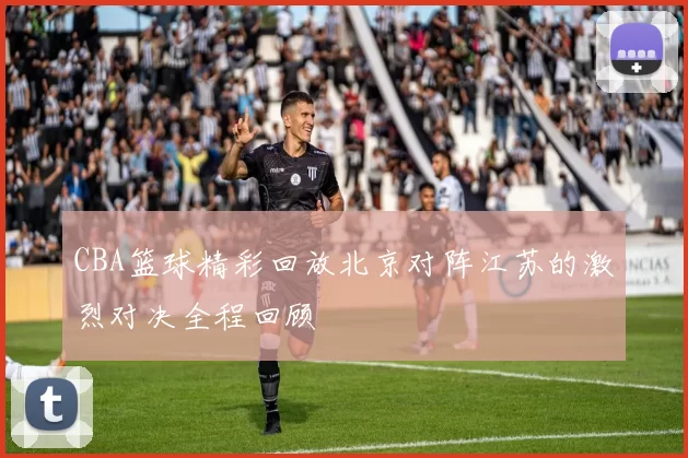 CBA篮球精彩回放北京对阵江苏的激烈对决全程回顾